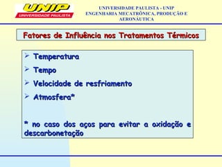  TemperaturaTemperatura
 TempoTempo
 Velocidade de resfriamentoVelocidade de resfriamento
 Atmosfera*Atmosfera*
* no caso dos aços para evitar a oxidação e* no caso dos aços para evitar a oxidação e
descarbonetaçãodescarbonetação
Fatores de Influência nos Tratamentos TérmicosFatores de Influência nos Tratamentos Térmicos
UNIVERSIDADE PAULISTA - UNIP
ENGENHARIA MECATRÔNICA, PRODUÇÃO E
AERONÁUTICA
 