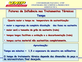 Quanto maior o tempo na temperatura de austenitização:Quanto maior o tempo na temperatura de austenitização:
 maior a segurança da completa dissoluçãomaior a segurança da completa dissolução das fases na austenitadas fases na austenita
 maior será o tamanho de grão da austenita (ruim)maior será o tamanho de grão da austenita (ruim)
 tempos longos facilitam a oxidação e a descarbonetação (ruim)tempos longos facilitam a oxidação e a descarbonetação (ruim)
 tempos curtostempos curtos material não austenitiza completamente.material não austenitiza completamente.
Fatores de Influência nos Tratamentos TérmicosFatores de Influência nos Tratamentos Térmicos
TempoTempo
UNIVERSIDADE PAULISTA - UNIP
ENGENHARIA MECATRÔNICA, PRODUÇÃO E
AERONÁUTICA
Aproximação:Aproximação:
Tempo em minutos ~ 1,5 x espessura da amostra em milímetrosTempo em minutos ~ 1,5 x espessura da amostra em milímetros
O tempo de tratamento térmico depende das dimensões da peça eO tempo de tratamento térmico depende das dimensões da peça e
da microestrutura final desejada.da microestrutura final desejada.
 