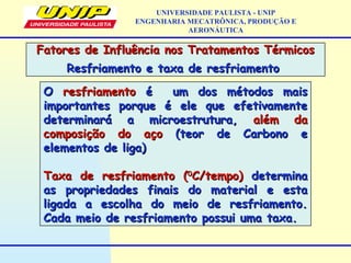 OO resfriamentoresfriamento é um dos métodos maisé um dos métodos mais
importantes porque é ele que efetivamenteimportantes porque é ele que efetivamente
determinará a microestrutura,determinará a microestrutura, além daalém da
composição do açocomposição do aço (teor de Carbono e(teor de Carbono e
elementos de liga)elementos de liga)
Taxa de resfriamento (Taxa de resfriamento (00
C/tempo)C/tempo) determinadetermina
as propriedades finais do material e estaas propriedades finais do material e esta
ligada a escolha do meio de resfriamento.ligada a escolha do meio de resfriamento.
Cada meio de resfriamento possui uma taxa.Cada meio de resfriamento possui uma taxa.
Fatores de Influência nos Tratamentos TérmicosFatores de Influência nos Tratamentos Térmicos
Resfriamento e taxa de resfriamentoResfriamento e taxa de resfriamento
UNIVERSIDADE PAULISTA - UNIP
ENGENHARIA MECATRÔNICA, PRODUÇÃO E
AERONÁUTICA
 