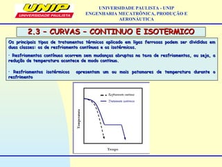 2.3 – CURVAS – CONTINUO E ISOTERMICO2.3 – CURVAS – CONTINUO E ISOTERMICO
UNIVERSIDADE PAULISTA - UNIP
ENGENHARIA MECATRÔNICA, PRODUÇÃO E
AERONÁUTICA
Os principais tipos de tratamentos térmicos aplicado em ligas ferrosas podem ser divididos emOs principais tipos de tratamentos térmicos aplicado em ligas ferrosas podem ser divididos em
duas classes: os de resfriamento contínuos e os isotérmicos.duas classes: os de resfriamento contínuos e os isotérmicos.
• Resfriamentos contínuos ocorrem sem mudanças abruptas na taxa de resfriamentos, ou seja, aResfriamentos contínuos ocorrem sem mudanças abruptas na taxa de resfriamentos, ou seja, a
redução de temperatura acontece de modo continuo.redução de temperatura acontece de modo continuo.
• Resfriamentos isotérmicos apresentam um ou mais patamares de temperatura durante oResfriamentos isotérmicos apresentam um ou mais patamares de temperatura durante o
resfrimentoresfrimento
 