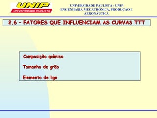 2.6 – FATORES QUE INFLUENCIAM AS CURVAS TTT2.6 – FATORES QUE INFLUENCIAM AS CURVAS TTT
UNIVERSIDADE PAULISTA - UNIP
ENGENHARIA MECATRÔNICA, PRODUÇÃO E
AERONÁUTICA
Composição químicaComposição química
Tamanho de grãoTamanho de grão
Elemento de ligaElemento de liga
 
