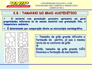2.8 – TAMANHO DO GRAO AUSTENÍTICO2.8 – TAMANHO DO GRAO AUSTENÍTICO
UNIVERSIDADE PAULISTA - UNIP
ENGENHARIA MECATRÔNICA, PRODUÇÃO E
AERONÁUTICA
• O material com granulação grosseira apresenta em geralO material com granulação grosseira apresenta em geral
propriedades inferiores às do mesmo material com granulação fina, àpropriedades inferiores às do mesmo material com granulação fina, à
temperatura ambiente.temperatura ambiente.
• É determinado por comparação direta ao microscópio metalográficoÉ determinado por comparação direta ao microscópio metalográfico
• Tamanho de grão grande dificulta aTamanho de grão grande dificulta a
formação da perlita, já que a mesmaformação da perlita, já que a mesma
inicia-se no contorno de grãoinicia-se no contorno de grão

Então, tamanho de grão grande NÃOEntão, tamanho de grão grande NÃO
favorece a formação da martensitafavorece a formação da martensita
 