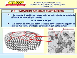 2.8 – TAMANHO DO GRAO AUSTENÍTICO2.8 – TAMANHO DO GRAO AUSTENÍTICO
UNIVERSIDADE PAULISTA - UNIP
ENGENHARIA MECATRÔNICA, PRODUÇÃO E
AERONÁUTICA
Corresponde à região que separa dois ou mais cristais de orientaçãoCorresponde à região que separa dois ou mais cristais de orientação
diferente em materiais policristalinos;diferente em materiais policristalinos;
Os um cristal = um grãoOs um cristal = um grão
No interior de cada grão todos os átomos estão arranjados segundo umNo interior de cada grão todos os átomos estão arranjados segundo um
único modelo e única orientação, caracterizada pela célula unitário.único modelo e única orientação, caracterizada pela célula unitário.
 
