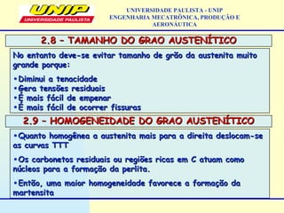 2.8 – TAMANHO DO GRAO AUSTENÍTICO2.8 – TAMANHO DO GRAO AUSTENÍTICO
UNIVERSIDADE PAULISTA - UNIP
ENGENHARIA MECATRÔNICA, PRODUÇÃO E
AERONÁUTICA
No entanto deve-se evitar tamanho de grão da austenita muitoNo entanto deve-se evitar tamanho de grão da austenita muito
grande porque:grande porque:
•Diminui a tenacidadeDiminui a tenacidade
•Gera tensões residuaisGera tensões residuais
•É mais fácil de empenarÉ mais fácil de empenar
•É mais fácil de ocorrer fissurasÉ mais fácil de ocorrer fissuras
2.9 – HOMOGENEIDADE DO GRAO AUSTENÍTICO2.9 – HOMOGENEIDADE DO GRAO AUSTENÍTICO
•Quanto homogênea a austenita mais para a direita deslocam-seQuanto homogênea a austenita mais para a direita deslocam-se
as curvas TTTas curvas TTT
•Os carbonetos residuais ou regiões ricas em C atuam comoOs carbonetos residuais ou regiões ricas em C atuam como
núcleos para a formação da perlita.núcleos para a formação da perlita.
•Então, uma maior homogeneidade favorece a formação daEntão, uma maior homogeneidade favorece a formação da
martensitamartensita
 