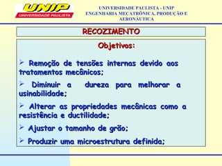 Objetivos:Objetivos:
 Remoção de tensões internas devido aosRemoção de tensões internas devido aos
tratamentos mecânicos;tratamentos mecânicos;
 Diminuir a dureza para melhorar aDiminuir a dureza para melhorar a
usinabilidade;usinabilidade;
 Alterar as propriedades mecânicas como aAlterar as propriedades mecânicas como a
resistência e ductilidade;resistência e ductilidade;
 Ajustar o tamanho de grão;Ajustar o tamanho de grão;
 Produzir uma microestrutura definida;Produzir uma microestrutura definida;
RECOZIMENTORECOZIMENTO
UNIVERSIDADE PAULISTA - UNIP
ENGENHARIA MECATRÔNICA, PRODUÇÃO E
AERONÁUTICA
 