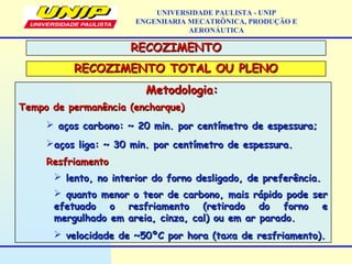 Metodologia:Metodologia:
Tempo de permanência (encharque)Tempo de permanência (encharque)
 aços carbono: ~ 20 min. por centímetro de espessura;aços carbono: ~ 20 min. por centímetro de espessura;
aços liga: ~ 30 min. por centímetro de espessura.aços liga: ~ 30 min. por centímetro de espessura.
ResfriamentoResfriamento
 lento, no interior do forno desligado, de preferência.lento, no interior do forno desligado, de preferência.
 quanto menor o teor de carbono, mais rápido pode serquanto menor o teor de carbono, mais rápido pode ser
efetuado o resfriamento (retirado do forno eefetuado o resfriamento (retirado do forno e
mergulhado em areia, cinza, cal) ou em ar parado.mergulhado em areia, cinza, cal) ou em ar parado.
 velocidade de ~50ºC por hora (taxa de resfriamento).velocidade de ~50ºC por hora (taxa de resfriamento).
UNIVERSIDADE PAULISTA - UNIP
ENGENHARIA MECATRÔNICA, PRODUÇÃO E
AERONÁUTICA
RECOZIMENTORECOZIMENTO
RECOZIMENTO TOTAL OU PLENORECOZIMENTO TOTAL OU PLENO
 