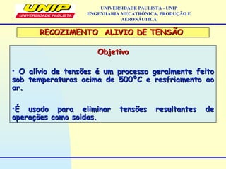 ObjetivoObjetivo
• O alívio de tensões é um processo geralmente feitoO alívio de tensões é um processo geralmente feito
sob temperaturas acima de 500ºC e resfriamento aosob temperaturas acima de 500ºC e resfriamento ao
ar.ar.
•É usado para eliminar tensões resultantes deÉ usado para eliminar tensões resultantes de
operações como soldas.operações como soldas.
UNIVERSIDADE PAULISTA - UNIP
ENGENHARIA MECATRÔNICA, PRODUÇÃO E
AERONÁUTICA
RECOZIMENTO ALIVIO DE TENSÃORECOZIMENTO ALIVIO DE TENSÃO
 