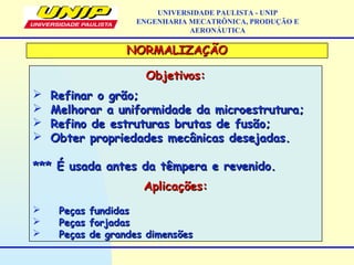 NORMALIZAÇÃONORMALIZAÇÃO
Objetivos:Objetivos:
 Refinar o grão;Refinar o grão;
 Melhorar a uniformidade da microestrutura;Melhorar a uniformidade da microestrutura;
 Refino de estruturas brutas de fusão;Refino de estruturas brutas de fusão;
 Obter propriedades mecânicas desejadas.Obter propriedades mecânicas desejadas.
*** É usada antes da têmpera e revenido.*** É usada antes da têmpera e revenido.
Aplicações:Aplicações:
 Peças fundidasPeças fundidas
 Peças forjadasPeças forjadas
 Peças de grandes dimensõesPeças de grandes dimensões
UNIVERSIDADE PAULISTA - UNIP
ENGENHARIA MECATRÔNICA, PRODUÇÃO E
AERONÁUTICA
 