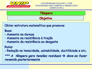 TêmperaTêmpera
ObjetivoObjetivo
UNIVERSIDADE PAULISTA - UNIP
ENGENHARIA MECATRÔNICA, PRODUÇÃO E
AERONÁUTICA
Obter estrutura matensítica que promove:Obter estrutura matensítica que promove:
Boas:Boas:
- Aumento na dureza- Aumento na dureza
- Aumento na resistência à traçãoAumento na resistência à tração
- Aumento da resistência ao desgasteAumento da resistência ao desgaste
Ruins:Ruins:
- Redução na tenacidade, usinabilidade, ductilibiade e etc.- Redução na tenacidade, usinabilidade, ductilibiade e etc.
*** A têmpera gera tensões residuais*** A têmpera gera tensões residuais  deve-se fazerdeve-se fazer
revenido posteriormenterevenido posteriormente
 