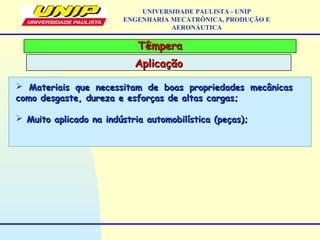 TêmperaTêmpera
AplicaçãoAplicação
UNIVERSIDADE PAULISTA - UNIP
ENGENHARIA MECATRÔNICA, PRODUÇÃO E
AERONÁUTICA
 Materiais que necessitam de boas propriedades mecânicasMateriais que necessitam de boas propriedades mecânicas
como desgaste, dureza e esforças de altas cargas;como desgaste, dureza e esforças de altas cargas;
 Muito aplicado na indústria automobilística (peças);Muito aplicado na indústria automobilística (peças);
 
