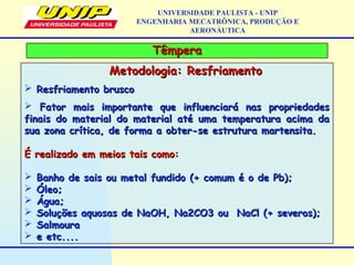 TêmperaTêmpera
UNIVERSIDADE PAULISTA - UNIP
ENGENHARIA MECATRÔNICA, PRODUÇÃO E
AERONÁUTICA
Metodologia: ResfriamentoMetodologia: Resfriamento
 Resfriamento bruscoResfriamento brusco
 Fator mais importante que influenciará nas propriedadesFator mais importante que influenciará nas propriedades
finais do material do material até uma temperatura acima dafinais do material do material até uma temperatura acima da
sua zona crítica, de forma a obter-se estrutura martensita.sua zona crítica, de forma a obter-se estrutura martensita.
É realizado em meios tais como:É realizado em meios tais como:
 Banho de sais ou metal fundido (+ comum é o de Pb);Banho de sais ou metal fundido (+ comum é o de Pb);
 Óleo;Óleo;
 Água;Água;
 Soluções aquosas de NaOH, Na2CO3 ouSoluções aquosas de NaOH, Na2CO3 ou NaCl (+ severos);NaCl (+ severos);
 SalmouraSalmoura
 e etc....e etc....
 