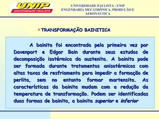 TRANSFORMAÇÃO BAINITICATRANSFORMAÇÃO BAINITICA
A bainita foi encontrada pela primeira vez porA bainita foi encontrada pela primeira vez por
Davenport e Edgar Bain durante seus estudos deDavenport e Edgar Bain durante seus estudos de
decomposição isotérmica da austenita. A bainita podedecomposição isotérmica da austenita. A bainita pode
ser formada durante tratamentos anisotérmicos comser formada durante tratamentos anisotérmicos com
altas taxas de resfriamento para impedir a formação dealtas taxas de resfriamento para impedir a formação de
perlita, sem no entanto formar martensita. Asperlita, sem no entanto formar martensita. As
características da bainita mudam com a redução dacaracterísticas da bainita mudam com a redução da
temperatura de transformação. Podem ser identificadastemperatura de transformação. Podem ser identificadas
duas formas de bainita, a bainitaduas formas de bainita, a bainita superiorsuperior ee inferiorinferior
UNIVERSIDADE PAULISTA - UNIP
ENGENHARIA MECATRÔNICA, PRODUÇÃO E
AERONÁUTICA
 