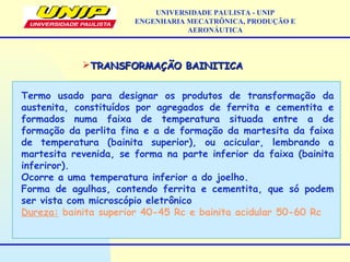 TRANSFORMAÇÃO BAINITICATRANSFORMAÇÃO BAINITICA
Termo usado para designar os produtos de transformação da
austenita, constituídos por agregados de ferrita e cementita e
formados numa faixa de temperatura situada entre a de
formação da perlita fina e a de formação da martesita da faixa
de temperatura (bainita superior), ou acicular, lembrando a
martesita revenida, se forma na parte inferior da faixa (bainita
inferiror).
Ocorre a uma temperatura inferior a do joelho.
Forma de agulhas, contendo ferrita e cementita, que só podem
ser vista com microscópio eletrônico
Dureza: bainita superior 40-45 Rc e bainita acidular 50-60 Rc
UNIVERSIDADE PAULISTA - UNIP
ENGENHARIA MECATRÔNICA, PRODUÇÃO E
AERONÁUTICA
 