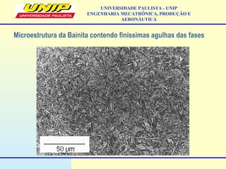UNIVERSIDADE PAULISTA - UNIP
ENGENHARIA MECATRÔNICA, PRODUÇÃO E
AERONÁUTICA
Microestrutura da Bainita contendo finíssimas agulhas das fases
 