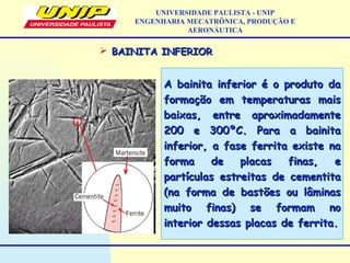  BAINITA INFERIORBAINITA INFERIOR
A bainita inferior é o produto daA bainita inferior é o produto da
formação em temperaturas maisformação em temperaturas mais
baixas, entre aproximadamentebaixas, entre aproximadamente
200 e 300ºC. Para a bainita200 e 300ºC. Para a bainita
inferior, a fase ferrita existe nainferior, a fase ferrita existe na
forma de placas finas, eforma de placas finas, e
partículas estreitas de cementitapartículas estreitas de cementita
(na forma de bastões ou lâminas(na forma de bastões ou lâminas
muito finas) se formam nomuito finas) se formam no
interior dessas placas de ferrita.interior dessas placas de ferrita.
UNIVERSIDADE PAULISTA - UNIP
ENGENHARIA MECATRÔNICA, PRODUÇÃO E
AERONÁUTICA
 