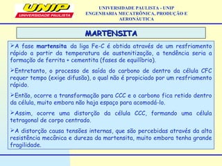 MARTENSITAMARTENSITA
A fase martensita da liga Fe-C é obtida através de um resfriamento
rápido a partir da temperatura de austenitização, a tendência seria a
formação de ferrita + cementita (fases de equilíbrio).
Entretanto, o processo de saída do carbono de dentro da célula CFC
requer tempo (exige difusão), o qual não é propiciado por um resfriamento
rápido.
Então, ocorre a transformação para CCC e o carbono fica retido dentro
da célula, muito embora não haja espaço para acomodá-lo.
Assim, ocorre uma distorção da célula CCC, formando uma célula
tetragonal de corpo centrado.
A distorção causa tensões internas, que são percebidas através da alta
resistência mecânica e dureza da martensita, muito embora tenha grande
fragilidade.
UNIVERSIDADE PAULISTA - UNIP
ENGENHARIA MECATRÔNICA, PRODUÇÃO E
AERONÁUTICA
 