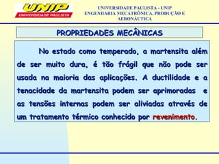PROPRIEDADES MECÂNICASPROPRIEDADES MECÂNICAS
No estado como temperado, a martensita alémNo estado como temperado, a martensita além
de ser muito dura, é tão frágil que não pode serde ser muito dura, é tão frágil que não pode ser
usada na maioria das aplicações. A ductilidade e ausada na maioria das aplicações. A ductilidade e a
tenacidade da martensita podem ser aprimoradas etenacidade da martensita podem ser aprimoradas e
as tensões internas podem ser aliviadas através deas tensões internas podem ser aliviadas através de
um tratamento térmico conhecido porum tratamento térmico conhecido por revenimento.revenimento.
UNIVERSIDADE PAULISTA - UNIP
ENGENHARIA MECATRÔNICA, PRODUÇÃO E
AERONÁUTICA
 