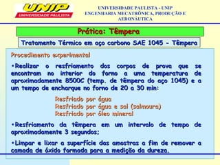 Prática: TêmperaPrática: Têmpera
Tratamento Térmico em aço carbono SAE 1045 - TêmperaTratamento Térmico em aço carbono SAE 1045 - Têmpera
UNIVERSIDADE PAULISTA - UNIP
ENGENHARIA MECATRÔNICA, PRODUÇÃO E
AERONÁUTICA
Procedimento experimentalProcedimento experimental
•Realizar o resfriamento dos corpos de prova que seRealizar o resfriamento dos corpos de prova que se
encontram no interior do forno a uma temperatura deencontram no interior do forno a uma temperatura de
aproximadamente 8500C (temp. de têmpera do aço 1045) e aaproximadamente 8500C (temp. de têmpera do aço 1045) e a
um tempo de encharque no forno de 20 a 30 min:um tempo de encharque no forno de 20 a 30 min:
Resfriado por águaResfriado por água
Resfriado por água e sal (salmoura)Resfriado por água e sal (salmoura)
Resfriado por óleo mineralResfriado por óleo mineral
•Resfriamento da têmpera em um intervalo de tempo deResfriamento da têmpera em um intervalo de tempo de
aproximadamente 3 segundos;aproximadamente 3 segundos;
•Limpar e lixar a superfície das amostras a fim de remover aLimpar e lixar a superfície das amostras a fim de remover a
camada de óxido formada para a medição da dureza.camada de óxido formada para a medição da dureza.
 