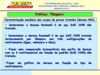 Prática: TêmperaPrática: Têmpera
Caracterização mecânica dos corpos de provas tratados (dureza HRC).Caracterização mecânica dos corpos de provas tratados (dureza HRC).
UNIVERSIDADE PAULISTA - UNIP
ENGENHARIA MECATRÔNICA, PRODUÇÃO E
AERONÁUTICA
• Determinar a dureza Rockwell C do aço SAE 1045 nãoDeterminar a dureza Rockwell C do aço SAE 1045 não
tratado;tratado;
• Determinar a dureza Rockwell C do aço SAE 1045 tratadoDeterminar a dureza Rockwell C do aço SAE 1045 tratado
termicamente por têmpera nas três configurações determicamente por têmpera nas três configurações de
resfriamento (água, salmoura e óleo);resfriamento (água, salmoura e óleo);
• Fazer uma comparação (comentário) dos perfis de durezaFazer uma comparação (comentário) dos perfis de dureza
com os 3 resfriamentos em função do padrão (SAE 1045) nãocom os 3 resfriamentos em função do padrão (SAE 1045) não
tratado;tratado;
•Fazer um gráfico da dureza em função do tipo deFazer um gráfico da dureza em função do tipo de
resfriamento.resfriamento.
 