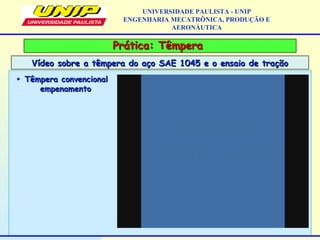 Prática: TêmperaPrática: Têmpera
Vídeo sobre a têmpera do aço SAE 1045 e o ensaio de traçãoVídeo sobre a têmpera do aço SAE 1045 e o ensaio de tração
UNIVERSIDADE PAULISTA - UNIP
ENGENHARIA MECATRÔNICA, PRODUÇÃO E
AERONÁUTICA
• Têmpera convencionalTêmpera convencional
empenamentoempenamento
 