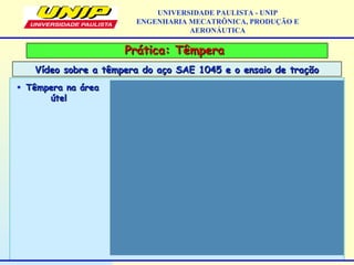Prática: TêmperaPrática: Têmpera
Vídeo sobre a têmpera do aço SAE 1045 e o ensaio de traçãoVídeo sobre a têmpera do aço SAE 1045 e o ensaio de tração
UNIVERSIDADE PAULISTA - UNIP
ENGENHARIA MECATRÔNICA, PRODUÇÃO E
AERONÁUTICA
• Têmpera na áreaTêmpera na área
útelútel
 