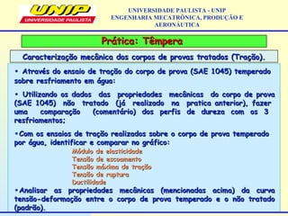 Prática: TêmperaPrática: Têmpera
Caracterização mecânica dos corpos de provas tratados (Tração).Caracterização mecânica dos corpos de provas tratados (Tração).
UNIVERSIDADE PAULISTA - UNIP
ENGENHARIA MECATRÔNICA, PRODUÇÃO E
AERONÁUTICA
• Através do ensaio de tração do corpo de prova (SAE 1045) temperadoAtravés do ensaio de tração do corpo de prova (SAE 1045) temperado
sobre resfriamento em água:sobre resfriamento em água:
• Utilizando os dados das propriedades mecânicas do corpo de provaUtilizando os dados das propriedades mecânicas do corpo de prova
(SAE 1045) não tratado (já realizado na pratica anterior), fazer(SAE 1045) não tratado (já realizado na pratica anterior), fazer
uma comparação (comentário) dos perfis de dureza com os 3uma comparação (comentário) dos perfis de dureza com os 3
resfriamentos;resfriamentos;
•Com os ensaios de tração realizados sobre o corpo de prova temperadoCom os ensaios de tração realizados sobre o corpo de prova temperado
por água, identificar e comparar no gráfico:por água, identificar e comparar no gráfico:
Módulo de elasticidadeMódulo de elasticidade
Tensão de escoamentoTensão de escoamento
Tensão máxima de traçãoTensão máxima de tração
Tensão de rupturaTensão de ruptura
DuctilidadeDuctilidade
•Analisar as propriedades mecânicas (mencionadas acima) da curvaAnalisar as propriedades mecânicas (mencionadas acima) da curva
tensão-deformação entre o corpo de prova temperado e o não tratadotensão-deformação entre o corpo de prova temperado e o não tratado
(padrão).(padrão).
 