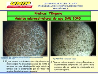 Prática: TêmperaPrática: Têmpera
UNIVERSIDADE PAULISTA - UNIP
ENGENHARIA MECATRÔNICA, PRODUÇÃO E
AERONÁUTICA
Análise microestrutural do aço SAE 1045Análise microestrutural do aço SAE 1045
Aço ABNT 1045 – Aspecto micrográfico de um aço hipoeutetóide.
Ampliação: 400 vezes
A Figura mostra a microestrutura visualizada no
microscó pio. As áreas brancas são de ferrita e
as áreas escuras são de perlita, cuja estrutura
lamelar não é evidenciada por se tratar de
ampliaç ão relativamente pequena.
Aço ABNT 1045 – temperado a água
A Figura mostra o aspecto micrográfico do aç o
hipoeutetó ide temperado. As partes mais
escuras são os veios da martensita em
forma de agulha.
 