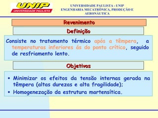 RevenimentoRevenimento
DefiniçãoDefinição
UNIVERSIDADE PAULISTA - UNIP
ENGENHARIA MECATRÔNICA, PRODUÇÃO E
AERONÁUTICA
Consiste no tratamento térmico após a têmpera, a
temperaturas inferiores ás do ponto crítico, seguido
de resfriamento lento.
ObjetivosObjetivos
• Minimizar os efeitos da tensão internas gerada na
têmpera (altas durezas e alta fragilidade);
• Homogenezação da estrutura martensítica.
 