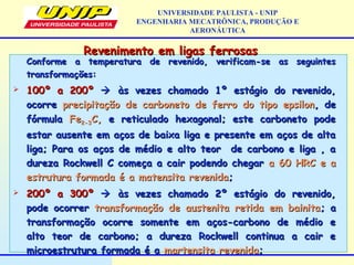 Revenimento em ligas ferrosasRevenimento em ligas ferrosas
Conforme a temperatura de revenido, verificam-se as seguintesConforme a temperatura de revenido, verificam-se as seguintes
transformações:transformações:
 100º a 200º100º a 200º  às vezes chamado 1º estágio do revenido,às vezes chamado 1º estágio do revenido,
ocorreocorre precipitação de carboneto de ferro do tipo epsilonprecipitação de carboneto de ferro do tipo epsilon, de, de
fórmulafórmula FeFe2-32-3C,C, e reticulado hexagonal; este carboneto podee reticulado hexagonal; este carboneto pode
estar ausente em aços de baixa liga e presente em aços de altaestar ausente em aços de baixa liga e presente em aços de alta
liga; Para os aços de médio e alto teor de carbono e liga , aliga; Para os aços de médio e alto teor de carbono e liga , a
dureza Rockwell C começa a cair podendo chegardureza Rockwell C começa a cair podendo chegar a 60 HRC e aa 60 HRC e a
estrutura formada é a matensita revenidaestrutura formada é a matensita revenida;;
 200º a 300º200º a 300º  às vezes chamado 2º estágio do revenido,às vezes chamado 2º estágio do revenido,
pode ocorrerpode ocorrer transformação de austenita retida em bainitatransformação de austenita retida em bainita; a; a
transformação ocorre somente em aços-carbono de médio etransformação ocorre somente em aços-carbono de médio e
alto teor de carbono; a dureza Rockwell continua a cair ealto teor de carbono; a dureza Rockwell continua a cair e
microestrutura formada é amicroestrutura formada é a martensita revenidamartensita revenida;;
UNIVERSIDADE PAULISTA - UNIP
ENGENHARIA MECATRÔNICA, PRODUÇÃO E
AERONÁUTICA
 