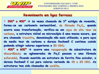  300º a 400º300º a 400º  às vezes chamado de 3º estágio de revenido,às vezes chamado de 3º estágio de revenido,
forma-se um carboneto metaestável,forma-se um carboneto metaestável, de fórmula Fede fórmula Fe55CC22, quando, quando
ocorre essa transformação, verifica-se emocorre essa transformação, verifica-se em aços de alto teor deaços de alto teor de
carbonocarbono, a estrutura visível ao microscópio é uma massa escura, que, a estrutura visível ao microscópio é uma massa escura, que
era chamadaera chamada troostitatroostita, denominação não mais utilizada; e para aços, denominação não mais utilizada; e para aços
de medio teor de carbono a dureza Rockwell C continua caindode medio teor de carbono a dureza Rockwell C continua caindo
podendo atingir valores superiores apodendo atingir valores superiores a 50 HRC50 HRC;;
 400º a 600º400º a 600º  ocorre umaocorre uma recuperaçãorecuperação da subestrutura deda subestrutura de
discordânciadiscordância; os aglomerados de Fe; os aglomerados de Fe33C passam a uma fórmulaC passam a uma fórmula
esferoidalesferoidal, ficando mantida um estrutura de ferrita fina acicular, a, ficando mantida um estrutura de ferrita fina acicular, a
dureza Rockwell C cai para valores variando dedureza Rockwell C cai para valores variando de 45 a 25 HRC45 a 25 HRC. As. As
estruturas tem sido chamadas deestruturas tem sido chamadas de sorbítasorbíta..
Revenimento em ligas ferrosasRevenimento em ligas ferrosas
UNIVERSIDADE PAULISTA - UNIP
ENGENHARIA MECATRÔNICA, PRODUÇÃO E
AERONÁUTICA
 