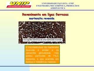 Revenimento em ligas ferrosasRevenimento em ligas ferrosas
UNIVERSIDADE PAULISTA - UNIP
ENGENHARIA MECATRÔNICA, PRODUÇÃO E
AERONÁUTICA
martensita revenidamartensita revenida
A microestrutura da martensita
revenida é similar a da
cementita globulizada, mas
possui partículas de Fe3C
menores, o que acarreta em
dureza e resistência maiores.
 