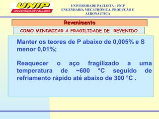RevenimentoRevenimento
COMO MINIMIZAR A FRAGILIDADE DE REVENIDO
UNIVERSIDADE PAULISTA - UNIP
ENGENHARIA MECATRÔNICA, PRODUÇÃO E
AERONÁUTICA
Manter os teores de P abaixo de 0,005% e S
menor 0,01%;
Reaquecer o aço fragilizado a uma
temperatura de ~600 °C seguido de
refriamento rápido até abaixo de 300 °C .
 