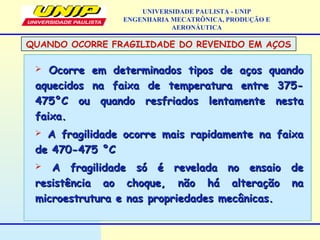  Ocorre em determinados tipos de aços quandoOcorre em determinados tipos de aços quando
aquecidos na faixa de temperatura entre 375-aquecidos na faixa de temperatura entre 375-
475475°C ou quando resfriados lentamente nesta°C ou quando resfriados lentamente nesta
faixa.faixa.
 A fragilidade ocorre mais rapidamente na faixaA fragilidade ocorre mais rapidamente na faixa
dede 470-475470-475 °C°C
 A fragilidade só é revelada no ensaio deA fragilidade só é revelada no ensaio de
resistência ao choque, não há alteração naresistência ao choque, não há alteração na
microestrutura e nas propriedades mecânicas.microestrutura e nas propriedades mecânicas.
UNIVERSIDADE PAULISTA - UNIP
ENGENHARIA MECATRÔNICA, PRODUÇÃO E
AERONÁUTICA
QUANDO OCORRE FRAGILIDADE DO REVENIDO EM AÇOS
 
