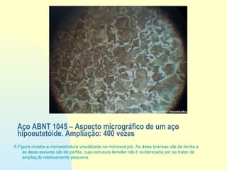A Figura mostra a microestrutura visualizada no microscó pio. As áreas brancas são de ferrita e
as áreas escuras são de perlita, cuja estrutura lamelar não é evidenciada por se tratar de
ampliaç ão relativamente pequena.
Aço ABNT 1045 – Aspecto micrográfico de um aço
hipoeutetóide. Ampliação: 400 vezes
 