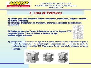 3. Lista de Exercícios3. Lista de Exercícios
UNIVERSIDADE PAULISTA - UNIP
ENGENHARIA MECATRÔNICA, PRODUÇÃO E
AERONÁUTICA
4) Explique para cada tratamento térmico: recozimento, normalização, têmpera e revenido:4) Explique para cada tratamento térmico: recozimento, normalização, têmpera e revenido:
a) objetivo (finalidade)a) objetivo (finalidade)
b) metodologia (temperatura de tratamento, encharque e velocidade de resfriamentob) metodologia (temperatura de tratamento, encharque e velocidade de resfriamento
c) Aplicaçõesc) Aplicações
5) Explique porque estes fatores influenciam as curvas do diagrama TTT?5) Explique porque estes fatores influenciam as curvas do diagrama TTT?
composição química ( teor de carbono e elemento de liga)composição química ( teor de carbono e elemento de liga)
tamanho do grão austeníticotamanho do grão austenítico
6) Explique como a6) Explique como a martensitamartensita da liga Fe-C é obtida através de um resfriamento rápido ada liga Fe-C é obtida através de um resfriamento rápido a
partir da temperatura de austenitização, relacionando com o processo de saída dopartir da temperatura de austenitização, relacionando com o processo de saída do
carbono de dentro da célula CFC (figura) para formar uma célula tetragonal de corpocarbono de dentro da célula CFC (figura) para formar uma célula tetragonal de corpo
centrado.centrado.
 