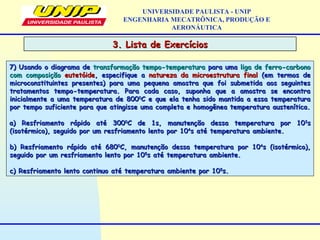 3. Lista de Exercícios3. Lista de Exercícios
UNIVERSIDADE PAULISTA - UNIP
ENGENHARIA MECATRÔNICA, PRODUÇÃO E
AERONÁUTICA
7) Usando o diagrama de7) Usando o diagrama de transformação tempo-temperaturatransformação tempo-temperatura para umapara uma liga de ferro-carbonoliga de ferro-carbono
com composiçãocom composição eutetóideeutetóide, especifique a, especifique a natureza da microestrutura finalnatureza da microestrutura final (em termos de(em termos de
microconstituintes presentes) para uma pequena amostra que foi submetida aos seguintesmicroconstituintes presentes) para uma pequena amostra que foi submetida aos seguintes
tratamentos tempo-temperatura. Para cada caso, suponha que a amostra se encontratratamentos tempo-temperatura. Para cada caso, suponha que a amostra se encontra
inicialmente a uma temperatura de 800inicialmente a uma temperatura de 80000
C e que ela tenha sido mantida a essa temperaturaC e que ela tenha sido mantida a essa temperatura
por tempo suficiente para que atingisse uma completa e homogênea temperatura austenítica.por tempo suficiente para que atingisse uma completa e homogênea temperatura austenítica.
a) Resfriamento rápido até 300a) Resfriamento rápido até 30000
C de 1s, manutenção dessa temperatura por 10C de 1s, manutenção dessa temperatura por 1033
ss
(isotérmico), seguido por um resfriamento lento por 10(isotérmico), seguido por um resfriamento lento por 1044
s até temperatura ambiente.s até temperatura ambiente.
b) Resfriamento rápido até 680b) Resfriamento rápido até 68000
C, manutenção dessa temperatura por 10C, manutenção dessa temperatura por 1044
s (isotérmico),s (isotérmico),
seguido por um resfriamento lento por 10seguido por um resfriamento lento por 1055
s até temperatura ambiente.s até temperatura ambiente.
c) Resfriamento lento continuo até temperatura ambiente por 10c) Resfriamento lento continuo até temperatura ambiente por 1055
s.s.
 