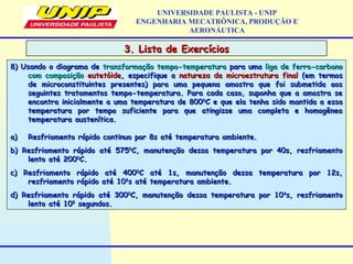 3. Lista de Exercícios3. Lista de Exercícios
UNIVERSIDADE PAULISTA - UNIP
ENGENHARIA MECATRÔNICA, PRODUÇÃO E
AERONÁUTICA
8) Usando o diagrama de8) Usando o diagrama de transformação tempo-temperaturatransformação tempo-temperatura para umapara uma liga de ferro-carbonoliga de ferro-carbono
com composiçãocom composição eutetóideeutetóide, especifique a, especifique a natureza da microestrutura finalnatureza da microestrutura final (em termos(em termos
de microconstituintes presentes) para uma pequena amostra que foi submetida aosde microconstituintes presentes) para uma pequena amostra que foi submetida aos
seguintes tratamentos tempo-temperatura. Para cada caso, suponha que a amostra seseguintes tratamentos tempo-temperatura. Para cada caso, suponha que a amostra se
encontra inicialmente a uma temperatura de 800encontra inicialmente a uma temperatura de 80000
C e que ela tenha sido mantida a essaC e que ela tenha sido mantida a essa
temperatura por tempo suficiente para que atingisse uma completa e homogêneatemperatura por tempo suficiente para que atingisse uma completa e homogênea
temperatura austenítica.temperatura austenítica.
a)a) Resfriamento rápido continuo por 8s até temperatura ambiente.Resfriamento rápido continuo por 8s até temperatura ambiente.
b) Resfriamento rápido até 575b) Resfriamento rápido até 57500
C, manutenção dessa temperatura por 40s, resfriamentoC, manutenção dessa temperatura por 40s, resfriamento
lento até 200lento até 20000
C.C.
c) Resfriamento rápido até 400c) Resfriamento rápido até 40000
C até 1s, manutenção dessa temperatura por 12s,C até 1s, manutenção dessa temperatura por 12s,
resfriamento rápido até 10resfriamento rápido até 1022
s até temperatura ambiente.s até temperatura ambiente.
d) Resfriamento rápido até 300d) Resfriamento rápido até 30000
C, manutenção dessa temperatura por 10C, manutenção dessa temperatura por 1044
s, resfriamentos, resfriamento
lento até 10lento até 1055
segundos.segundos.
 