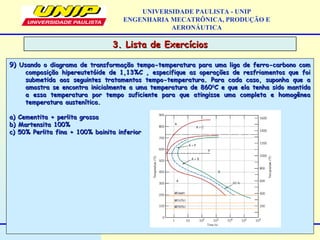 3. Lista de Exercícios3. Lista de Exercícios
UNIVERSIDADE PAULISTA - UNIP
ENGENHARIA MECATRÔNICA, PRODUÇÃO E
AERONÁUTICA
9)9) Usando o diagrama de transformação tempo-temperatura para uma liga de ferro-carbono comUsando o diagrama de transformação tempo-temperatura para uma liga de ferro-carbono com
composição hipereutetóide de 1,13%C , especifique as operações de resfriamentos que foicomposição hipereutetóide de 1,13%C , especifique as operações de resfriamentos que foi
submetida aos seguintes tratamentos tempo-temperatura. Para cada caso, suponha que asubmetida aos seguintes tratamentos tempo-temperatura. Para cada caso, suponha que a
amostra se encontra inicialmente a uma temperatura de 860amostra se encontra inicialmente a uma temperatura de 86000
C e que ela tenha sido mantidaC e que ela tenha sido mantida
a essa temperatura por tempo suficiente para que atingisse uma completa e homogêneaa essa temperatura por tempo suficiente para que atingisse uma completa e homogênea
temperatura austenítica.temperatura austenítica.
a) Cementita + perlita grossaa) Cementita + perlita grossa
b) Martensita 100%b) Martensita 100%
c) 50% Perlita fina + 100% bainita inferiorc) 50% Perlita fina + 100% bainita inferior
 