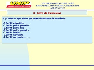 3. Lista de Exercícios3. Lista de Exercícios
UNIVERSIDADE PAULISTA - UNIP
ENGENHARIA MECATRÔNICA, PRODUÇÃO E
AERONÁUTICA
10)10) Coloque os aços abaixo por ordem decrescente de resistência:Coloque os aços abaixo por ordem decrescente de resistência:
-0.3wt%C esferoidita-0.3wt%C esferoidita
-0.3wt%C perlita grosseira-0.3wt%C perlita grosseira
-0.6wt%C perlita fina-0.6wt%C perlita fina
-0.6wt%C perlita grosseira-0.6wt%C perlita grosseira
-0.6wt%C bainita-0.6wt%C bainita
-0.9wt%C martensita-0.9wt%C martensita
-1.1wt%C martensita........-1.1wt%C martensita........
 