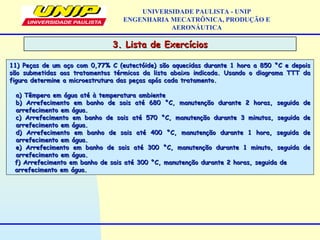 3. Lista de Exercícios3. Lista de Exercícios
UNIVERSIDADE PAULISTA - UNIP
ENGENHARIA MECATRÔNICA, PRODUÇÃO E
AERONÁUTICA
11) Peças de um aço com 0,77% C (eutectóide) são aquecidas durante 1 hora a 850 °C e depois11) Peças de um aço com 0,77% C (eutectóide) são aquecidas durante 1 hora a 850 °C e depois
são submetidas aos tratamentos térmicos da lista abaixo indicada. Usando o diagrama TTT dasão submetidas aos tratamentos térmicos da lista abaixo indicada. Usando o diagrama TTT da
figura determine a microestrutura das peças após cada tratamento.figura determine a microestrutura das peças após cada tratamento.
a) Têmpera em água até à temperatura ambientea) Têmpera em água até à temperatura ambiente
b) Arrefecimento em banho de sais até 680 °C, manutenção durante 2 horas, seguida deb) Arrefecimento em banho de sais até 680 °C, manutenção durante 2 horas, seguida de
arrefecimento em água.arrefecimento em água.
c) Arrefecimento em banho de sais até 570 °C, manutenção durante 3 minutos, seguida dec) Arrefecimento em banho de sais até 570 °C, manutenção durante 3 minutos, seguida de
arrefecimento em água.arrefecimento em água.
d) Arrefecimento em banho de sais até 400 °C, manutenção durante 1 hora, seguida ded) Arrefecimento em banho de sais até 400 °C, manutenção durante 1 hora, seguida de
arrefecimento em água.arrefecimento em água.
e) Arrefecimento em banho de sais até 300 °C, manutenção durante 1 minuto, seguida dee) Arrefecimento em banho de sais até 300 °C, manutenção durante 1 minuto, seguida de
arrefecimento em água.arrefecimento em água.
f) Arrefecimento em banho de sais até 300 °C, manutenção durante 2 horas, seguida def) Arrefecimento em banho de sais até 300 °C, manutenção durante 2 horas, seguida de
arrefecimento em água.arrefecimento em água.
 