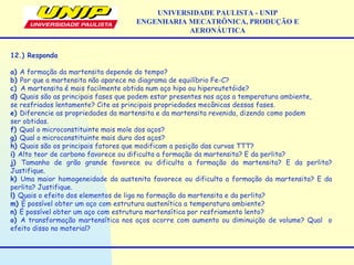UNIVERSIDADE PAULISTA - UNIP
ENGENHARIA MECATRÔNICA, PRODUÇÃO E
AERONÁUTICA
12.) Responda
a) A formação da martensita depende do tempo?
b) Por que a martensita não aparece no diagrama de equilíbrio Fe-C?
c) A martensita é mais facilmente obtida num aço hipo ou hipereutetóide?
d) Quais são as principais fases que podem estar presentes nos aços a temperatura ambiente,
se resfriados lentamente? Cite as principais propriedades mecânicas dessas fases.
e) Diferencie as propriedades da martensita e da martensita revenida, dizendo como podem
ser obtidas.
f) Qual o microconstituinte mais mole dos aços?
g) Qual o microconstituinte mais duro dos aços?
h) Quais são os principais fatores que modificam a posição das curvas TTT?
i) Alto teor de carbono favorece ou dificulta a formação da martensita? E da perlita?
j) Tamanho de grão grande favorece ou dificulta a formação da martensita? E da perlita?
Justifique.
k) Uma maior homogeneidade da austenita favorece ou dificulta a formação da martensita? E da
perlita? Justifique.
l) Quais o efeito dos elementos de liga na formação da martensita e da perlita?
m) É possível obter um aço com estrutura austenítica a temperatura ambiente?
n) É possível obter um aço com estrutura martensítica por resfriamento lento?
o) A transformação martensítica nos aços ocorre com aumento ou diminuição de volume? Qual o
efeito disso no material?
 
