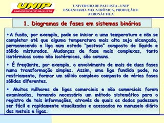 •A fusão, por exemplo, pode se iniciar a uma temperatura e não seA fusão, por exemplo, pode se iniciar a uma temperatura e não se
completar até que alguma temperatura mais alta seja alcançada,completar até que alguma temperatura mais alta seja alcançada,
permanecendo a liga num estado “pastoso” composto de líquido epermanecendo a liga num estado “pastoso” composto de líquido e
sólido misturados. Mudanças de fase mais complexas, tantosólido misturados. Mudanças de fase mais complexas, tanto
isotérmicas como não isotérmicas, são comuns.isotérmicas como não isotérmicas, são comuns.
• É freqüente, por exemplo, o envolvimento de mais de duas fasesÉ freqüente, por exemplo, o envolvimento de mais de duas fases
numa transformação simples. Assim, uma liga fundida pode, nonuma transformação simples. Assim, uma liga fundida pode, no
resfriamento, formar um sólido complexo composto de várias fasesresfriamento, formar um sólido complexo composto de várias fases
sólidas diferentes.sólidas diferentes.
• Muitos milhares de ligas comerciais e não comerciais foramMuitos milhares de ligas comerciais e não comerciais foram
examinadas, tornando necessário um método sistemático para oexaminadas, tornando necessário um método sistemático para o
registro de tais informações, através do quais os dados pudessemregistro de tais informações, através do quais os dados pudessem
ser fácil e rapidamente visualizados e acessados no manuseio diárioser fácil e rapidamente visualizados e acessados no manuseio diário
dos metais e ligas.dos metais e ligas.
1. Diagramas de fases em sistemas binários1. Diagramas de fases em sistemas binários
UNIVERSIDADE PAULISTA - UNIP
ENGENHARIA MECATRÔNICA, PRODUÇÃO E
AERONÁUTICA
 