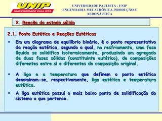 2.2. Reação do estado sólidoReação do estado sólido
UNIVERSIDADE PAULISTA - UNIP
ENGENHARIA MECATRÔNICA, PRODUÇÃO E
AERONÁUTICA
2.1. Ponto Eutético e Reações Eutéticas2.1. Ponto Eutético e Reações Eutéticas
• Em um diagrama de equilíbrio binário, é o ponto representativoEm um diagrama de equilíbrio binário, é o ponto representativo
da reação eutética, segundo a qual,da reação eutética, segundo a qual, no resfriamento, uma faseno resfriamento, uma fase
líquida se solidifica isotermicamente, produzindo um agregadolíquida se solidifica isotermicamente, produzindo um agregado
de duas fases sólidas (constituinte eutético), de composiçõesde duas fases sólidas (constituinte eutético), de composições
diferentes entre si e diferentes da composição original.diferentes entre si e diferentes da composição original.
• AA liga e a temperaturaliga e a temperatura que definem o ponto eutéticoque definem o ponto eutético
denominam-se, respectivamente,denominam-se, respectivamente, liga eutética e temperaturaliga eutética e temperatura
eutética.eutética.
• A liga eutética possui o mais baixo ponto de solidificação doA liga eutética possui o mais baixo ponto de solidificação do
sistema a que pertence.sistema a que pertence.
 