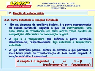 UNIVERSIDADE PAULISTA - UNIP
ENGENHARIA MECATRÔNICA, PRODUÇÃO E
AERONÁUTICA
2.2. Ponto Eutetóide e Reações Eutetóide2.2. Ponto Eutetóide e Reações Eutetóide
• Em um diagrama de equilíbrio binário, é o ponto representativoEm um diagrama de equilíbrio binário, é o ponto representativo
de reação eutetóide, segundo a qual, node reação eutetóide, segundo a qual, no resfriamento, umaresfriamento, uma
fase sólida se transforma em duas outras fases sólidas defase sólida se transforma em duas outras fases sólidas de
composições diferentes da composição original.composições diferentes da composição original.
• AA liga e a temperaturaliga e a temperatura que definem o ponto eutetóideque definem o ponto eutetóide
denominam-se, respectivamente:denominam-se, respectivamente: liga eutetóide e temperaturaliga eutetóide e temperatura
eutetóide.eutetóide.
• A liga eutetóide possui, dentro do sistema a que pertence oA liga eutetóide possui, dentro do sistema a que pertence o
mais baixo ponto de transformação da fase sólida original. Amais baixo ponto de transformação da fase sólida original. A
reação eutetóide é reversível.reação eutetóide é reversível.
A reação é a seguinte:A reação é a seguinte: γγ ⇔⇔ αα ++ ββ
(resfriamento)(resfriamento) ⇔⇔ (aquecimento)(aquecimento)
2.2. Reação do estado sólidoReação do estado sólido
 