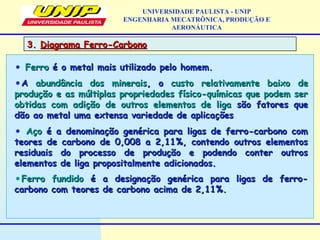3.3. Diagrama Ferro-CarbonoDiagrama Ferro-Carbono
UNIVERSIDADE PAULISTA - UNIP
ENGENHARIA MECATRÔNICA, PRODUÇÃO E
AERONÁUTICA
• FerroFerro é o metal mais utilizado pelo homem.é o metal mais utilizado pelo homem.
•AA abundância dos mineraisabundância dos minerais, o, o custo relativamente baixocusto relativamente baixo dede
produção e as múltiplas propriedades físico-químicas que podem serprodução e as múltiplas propriedades físico-químicas que podem ser
obtidas com adição de outros elementos de ligaobtidas com adição de outros elementos de liga são fatores quesão fatores que
dão ao metal uma extensa variedade de aplicaçõesdão ao metal uma extensa variedade de aplicações
• AçoAço é a denominação genérica para ligas de ferro-carbono comé a denominação genérica para ligas de ferro-carbono com
teores de carbono de 0,008 a 2,11%, contendo outros elementosteores de carbono de 0,008 a 2,11%, contendo outros elementos
residuais do processo de produção e podendo conter outrosresiduais do processo de produção e podendo conter outros
elementos de liga propositalmente adicionados.elementos de liga propositalmente adicionados.
•Ferro fundidoFerro fundido é a designação genérica para ligas de ferro-é a designação genérica para ligas de ferro-
carbono com teores de carbono acima de 2,11%.carbono com teores de carbono acima de 2,11%.
 