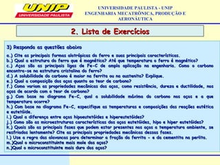 2. Lista de Exercícios2. Lista de Exercícios
UNIVERSIDADE PAULISTA - UNIP
ENGENHARIA MECATRÔNICA, PRODUÇÃO E
AERONÁUTICA
a.) Cite as principais formas alotrópicas do ferro e suas principais características.a.) Cite as principais formas alotrópicas do ferro e suas principais características.
b.) Qual a estrutura do ferro que é magnética? Até que temperatura o ferro é magnético?b.) Qual a estrutura do ferro que é magnética? Até que temperatura o ferro é magnético?
c.) Aços são as principais ligas de Fe-C de ampla aplicação na engenharia. Como o carbonoc.) Aços são as principais ligas de Fe-C de ampla aplicação na engenharia. Como o carbono
encontra-se na estrutura cristalina do ferro?encontra-se na estrutura cristalina do ferro?
d.) A solubilidade do carbono é maior na ferrita ou na austenita? Explique.d.) A solubilidade do carbono é maior na ferrita ou na austenita? Explique.
e.) Qual a composição dos aços quanto ao teor de carbono?e.) Qual a composição dos aços quanto ao teor de carbono?
f.) Como variam as propriedades mecânicas dos aços, como resistência, dureza e ductilidade, nosf.) Como variam as propriedades mecânicas dos aços, como resistência, dureza e ductilidade, nos
aços de acordo com o teor de carbono?aços de acordo com o teor de carbono?
g.) Com base no diagrama Fe-C, qual a solubilidade máxima do carbono nos aços e a queg.) Com base no diagrama Fe-C, qual a solubilidade máxima do carbono nos aços e a que
temperatura ocorre?temperatura ocorre?
h.) Com base no diagrama Fe-C, especifique as temperaturas e composições das reações eutéticah.) Com base no diagrama Fe-C, especifique as temperaturas e composições das reações eutética
e eutetóide.e eutetóide.
i.) Qual a diferença entre aços hipoeutetóides e hipereutetóides?i.) Qual a diferença entre aços hipoeutetóides e hipereutetóides?
j.) Como são as microestruturas características dos aços eutetóides, hipo e hiper eutetóides?j.) Como são as microestruturas características dos aços eutetóides, hipo e hiper eutetóides?
k.) Quais são as principais fases que podem estar presentes nos aços a temperatura ambiente, sek.) Quais são as principais fases que podem estar presentes nos aços a temperatura ambiente, se
resfriados lentamente? Cite as principais propriedades mecânicas dessas fases.resfriados lentamente? Cite as principais propriedades mecânicas dessas fases.
l.) Use a regra das alavancas para determinar a fração da ferrita e da cementita na perlita.∝l.) Use a regra das alavancas para determinar a fração da ferrita e da cementita na perlita.∝
m.)Qual o microconstituinte mais mole dos aços?m.)Qual o microconstituinte mais mole dos aços?
n.)Qual o microconstituinte mais duro dos aços?n.)Qual o microconstituinte mais duro dos aços?
3) Responda as questões abaixo3) Responda as questões abaixo
 