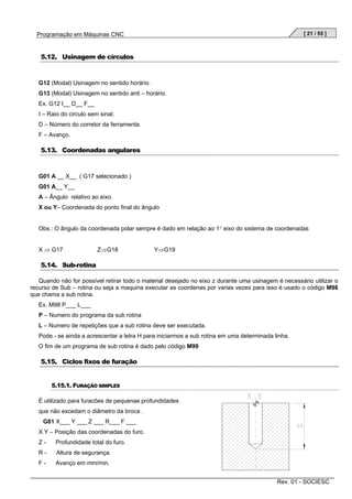 [ 21 / 55 ]

Programação em Máquinas CNC

5.12. Usinagem de círculos

G12 (Modal) Usinagem no sentido horário.
G13 (Modal) Usinagem no sentido anti – horário.
Ex. G12 I__ D__ F__
I – Raio do circulo sem sinal.
D – Número do corretor da ferramenta.
F – Avanço.

5.13. Coordenadas angulares

G01 A __ X__ ( G17 selecionado )
G01 A__ Y__
A – Ângulo relativo ao eixo.
X ou Y– Coordenada do ponto final do ângulo

Obs.: O ângulo da coordenada polar sempre é dado em relação ao 1° eixo do sistema de coordenadas
X ⇒ G17

Z⇒G18

Y⇒G19

5.14. Sub-rotina
Quando não for possível retirar todo o material desejado no eixo z durante uma usinagem é necessário utilizar o
recurso de Sub – rotina ou seja a maquina executar as coordenas por varias vezes para isso é usado o código M98
que chama a sub rotina.
Ex. M98 P___ L___
P – Numero do programa da sub rotina
L – Numero de repetições que a sub rotina deve ser executada.
Pode - se ainda a acrescentar a letra H para iniciarmos a sub rotina em uma determinada linha.
O fim de um programa de sub rotina é dado pelo código M99

5.15. Ciclos fixos de furação
5.15.1. FURAÇÃO SIMPLES
É utilizado para furacões de pequenas profundidades
que não excedam o diâmetro da broca .
G81 X___ Y ___ Z ___ R___ F ___
X Y – Posição das coordenadas do furo.
Z-

Profundidade total do furo.

R-

Altura de segurança.

F-

Avanço em mm/min.
Rev. 01 - SOCIESC

 