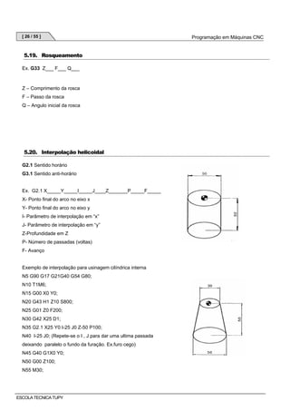 [ 26 / 55 ]

5.19. Rosqueamento
Ex. G33 Z___ F___ Q___

Z – Comprimento da rosca
F – Passo da rosca
Q – Angulo inicial da rosca

5.20. Interpolação helicoidal
G2.1 Sentido horário
G3.1 Sentido anti-horário

Ex. G2.1 X_____Y_____I_____J____Z_______P_____F_____
X- Ponto final do arco no eixo x
Y- Ponto final do arco no eixo y
I- Parâmetro de interpolação em “x”
J- Parâmetro de interpolação em “y”
Z-Profundidade em Z
P- Número de passadas (voltas)
F- Avanço

Exemplo de interpolação para usinagem cilíndrica interna
N5 G90 G17 G21G40 G54 G80;
N10 T1M6;
N15 G00 X0 Y0;
N20 G43 H1 Z10 S800;
N25 G01 Z0 F200;
N30 G42 X25 D1;
N35 G2.1 X25 Y0 I-25 J0 Z-50 P100;
N40 I-25 J0; (Repete-se o I , J para dar uma ultima passada
deixando paralelo o fundo da furação. Ex.furo cego)
N45 G40 G1X0 Y0;
N50 G00 Z100;
N55 M30;

ESCOLA TECNICA TUPY

Programação em Máquinas CNC

 