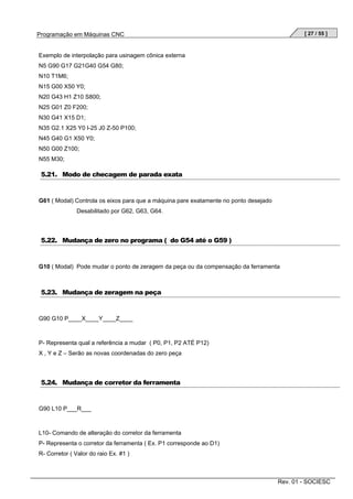 [ 27 / 55 ]

Programação em Máquinas CNC

Exemplo de interpolação para usinagem cônica externa
N5 G90 G17 G21G40 G54 G80;
N10 T1M6;
N15 G00 X50 Y0;
N20 G43 H1 Z10 S800;
N25 G01 Z0 F200;
N30 G41 X15 D1;
N35 G2.1 X25 Y0 I-25 J0 Z-50 P100;
N45 G40 G1 X50 Y0;
N50 G00 Z100;
N55 M30;

5.21. Modo de checagem de parada exata

G61 ( Modal) Controla os eixos para que a máquina pare exatamente no ponto desejado
Desabilitado por G62, G63, G64.

5.22. Mudança de zero no programa ( do G54 até o G59 )

G10 ( Modal) Pode mudar o ponto de zeragem da peça ou da compensação da ferramenta

5.23. Mudança de zeragem na peça

G90 G10 P____X____Y____Z____

P- Representa qual a referência a mudar ( P0, P1, P2 ATÉ P12)
X , Y e Z – Serão as novas coordenadas do zero peça

5.24. Mudança de corretor da ferramenta

G90 L10 P___R___

L10- Comando de alteração do corretor da ferramenta
P- Representa o corretor da ferramenta ( Ex. P1 corresponde ao D1)
R- Corretor ( Valor do raio Ex. #1 )

Rev. 01 - SOCIESC

 