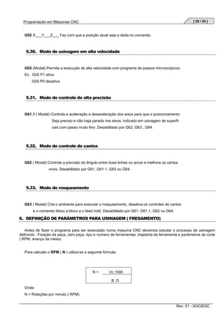 [ 29 / 55 ]

Programação em Máquinas CNC

G92 X___Y___Z___ Faz com que a posição atual seja a dada no comando.

5.30. Modo de usinagem em alta velocidade

G05 (Modal) Permite a execução de alta velocidade com programa de passos microscópicos.
Ex. G05 P1 ativa
G05 P0 desativa

5.31. Modo de controle de alta precisão

G61.1 ( Modal) Controla a aceleração e desaceleração dos eixos para que o posicionamento
Seja preciso e não haja parada nos eixos, indicado em usinagem de superficies com passo muito fino .Desabilitado por G62, G63 , G64.

5.32. Modo de controle de cantos

G62 ( Modal) Controla a precisão do ângulo entre duas linhas ou arcos e melhora os cantos
vivos. Desabilitado por G61, G61.1, G63 ou G64.

5.33. Modo de rosqueamento

G63 ( Modal) Cria o ambiente para executar o rosqueamento, desativa os controles de cantos
e o comando bloco a bloco e o feed hold. Desabilitado por G61, G61.1, G62 ou G64.

6. DEFINIÇÃO DE PARÂMETROS PARA USINAGEM ( FRESAMENTO)
Antes de fazer o programa para ser executado numa maquina CNC devemos estudar o processo de usinagem
definindo : Fixação da peça, zero peça, tipo e numero de ferramentas ,trajetória da ferramenta e parâmetros de corte
( RPM, avanço da mesa).

Para calcular o RPM ( N ) utiliza-se a seguinte fórmula:

N=

Vc.1000

π .D
Onde:
N = Rotações por minuto ( RPM)
Rev. 01 - SOCIESC

 